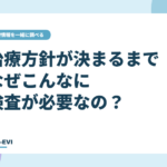 治療方針が決まるまでに、なぜこんなに検査が必要なの？