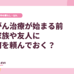 がん治療が始まる前、家族や友人に何を頼んでおく？