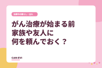 がん治療が始まる前、家族や友人に何を頼んでおく？