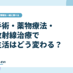 手術・薬物療法・放射線治療で生活はどう変わる？